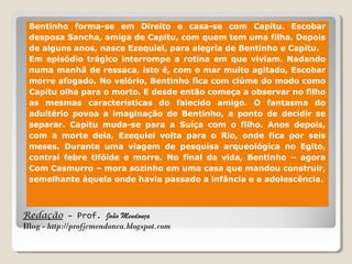 Redação – Prof. João Mendonça
Blog - http://profjcmendonca.blogspot.com
Bentinho forma-se em Direito e casa-se com Capitu. Escobar
desposa Sancha, amiga de Capitu, com quem tem uma filha. Depois
de alguns anos, nasce Ezequiel, para alegria de Bentinho e Capitu.
Em episódio trágico interrompe a rotina em que viviam. Nadando
numa manhã de ressaca, isto é, com o mar muito agitado, Escobar
morre afogado. No velório, Bentinho fica com ciúme do modo como
Capitu olha para o morto. E desde então começa a observar no filho
as mesmas características do falecido amigo. O fantasma do
adultério povoa a imaginação de Bentinho, a ponto de decidir se
separar. Capitu muda-se para a Suíça com o filho. Anos depois,
com a morte dela, Ezequiel volta para o Rio, onde fica por seis
meses. Durante uma viagem de pesquisa arqueológica no Egito,
contrai febre tifóide e morre. No final da vida, Bentinho – agora
Com Casmurro – mora sozinho em uma casa que mandou construir,
semelhante àquela onde havia passado a infância e a adolescência.
 