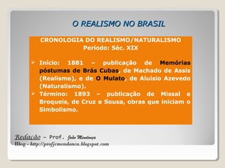 Redação – Prof. João Mendonça
Blog - http://profjcmendonca.blogspot.com
O REALISMO NO BRASILO REALISMO NO BRASIL
CRONOLOGIA DO REALISMO/NATURALISMO
Período: Séc. XIX
 Início: 1881 – publicação de Memórias
póstumas de Brás Cubas, de Machado de Assis
(Realismo), e de O Mulato, de Aluísio Azevedo
(Naturalismo).
 Término: 1893 – publicação de Missal e
Broqueis, de Cruz e Sousa, obras que iniciam o
Simbolismo.
 