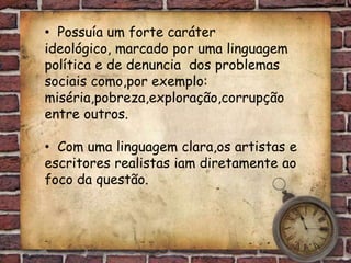 • Possuía um forte caráter
ideológico, marcado por uma linguagem
política e de denuncia dos problemas
sociais como,por exemplo:
miséria,pobreza,exploração,corrupção
entre outros.

• Com uma linguagem clara,os artistas e
escritores realistas iam diretamente ao
foco da questão.
 