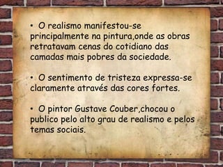 • O realismo manifestou-se
principalmente na pintura,onde as obras
retratavam cenas do cotidiano das
camadas mais pobres da sociedade.

• O sentimento de tristeza expressa-se
claramente através das cores fortes.

• O pintor Gustave Couber,chocou o
publico pelo alto grau de realismo e pelos
temas sociais.
 
