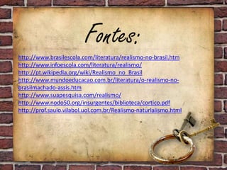 Fontes:
http://www.brasilescola.com/literatura/realismo-no-brasil.htm
http://www.infoescola.com/literatura/realismo/
http://pt.wikipedia.org/wiki/Realismo_no_Brasil
http://www.mundoeducacao.com.br/literatura/o-realismo-no-
brasilmachado-assis.htm
http://www.suapesquisa.com/realismo/
http://www.nodo50.org/insurgentes/biblioteca/cortico.pdf
http://prof.saulo.vilabol.uol.com.br/Realismo-naturlalismo.html
 