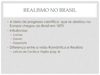REALISMO NO BRASIL
• A ideia de progresso científico, que se alastrou na
Europa chegou ao Brasil em 1870
• Influências:
• Comte
• Darwin
• Hyppolyte
• Diferença entre a visão Romântica e Realista
• Leitura de Cecília e Virgília (pág. 8)
 