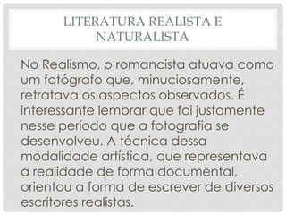 LITERATURA REALISTA E
NATURALISTA
No Realismo, o romancista atuava como
um fotógrafo que, minuciosamente,
retratava os aspectos observados. É
interessante lembrar que foi justamente
nesse período que a fotografia se
desenvolveu. A técnica dessa
modalidade artística, que representava
a realidade de forma documental,
orientou a forma de escrever de diversos
escritores realistas.
 