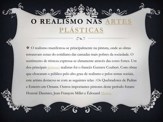 O REALISMO NAS ARTES
PLÁSTICAS
 O realismo manifestou-se principalmente na pintura, onde as obras
retratavam cenas do cotidiano das camadas mais pobres da sociedade. O
sentimento de tristeza expressa-se claramente através das cores fortes. Um
dos principais pintores realistas foi o francês Gustave Coubert. Com obras
que chocaram o público pelo alto grau de realismo e pelos temas sociais,
este artista destacou-se com as seguintes telas : Os Quebradores de Pedras
e Enterro em Ornans. Outros importantes pintores deste período foram:
Honoré Daumier, Jean-François Millet e Édouard Manet.
 