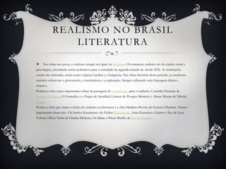 REALISMO NO BRASIL
LITERATURA
 Nas obras em prosa, o realismo atingiu seu ápice na literatura. Os romances realistas são de caráter social e
psicológico, abordando temas polêmicos para a sociedade da segunda metade do século XIX. As instituições
sociais são criticadas, assim como a Igreja Católica e a burguesia. Nas obras literárias deste período, os escritores
também criticavam o preconceito, a intolerância e a exploração. Sempre utilizando uma linguagem direta e
objetiva.
Podemos citar como importantes obras da passagem do romantismo para o realismo: Comédia Humana de
Honoré de Balzac, O Vermelho e o Negro de Stendhal, Carmen de Prosper Merimée e Almas Mortas de Nikolai
Gogol.
Porém, a obra que marca o início do realismo na literatura é a obra Madame Bovary de Gustave Flaubert. Outras
importantes obras são : Os Irmãos Karamazov de Fiódor Dostoiévski, Anna Karenina e Guerra e Paz de Leon
Tolstói, Oliver Twist de Charles Dickens, Os Maias e Primo Basílio de Eça de Queiroz.
 