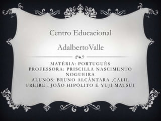 MATÉ RIA: PORTUGUÊ S
PROFE SSORA: PRISCIL L A NASCIME NTO
NOGUE IRA
ALUNOS: BRUNO ALCÂNTARA , CALIL
FRE IRE , J OÃO HIPÓL ITO É Y UJ I MATSUI
Centro Educacional
AdalbertoValle
 