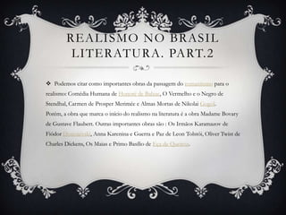 REALISMO NO BRASIL
LITERATURA. PART.2
 Podemos citar como importantes obras da passagem do romantismo para o
realismo: Comédia Humana de Honoré de Balzac, O Vermelho e o Negro de
Stendhal, Carmen de Prosper Merimée e Almas Mortas de Nikolai Gogol.
Porém, a obra que marca o início do realismo na literatura é a obra Madame Bovary
de Gustave Flaubert. Outras importantes obras são : Os Irmãos Karamazov de
Fiódor Dostoiévski, Anna Karenina e Guerra e Paz de Leon Tolstói, Oliver Twist de
Charles Dickens, Os Maias e Primo Basílio de Eça de Queiroz.
 