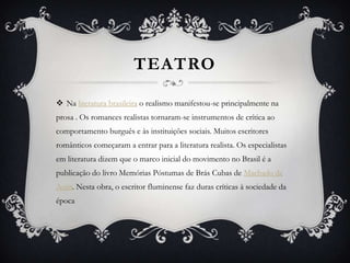 TEATRO
 Na literatura brasileira o realismo manifestou-se principalmente na
prosa . Os romances realistas tornaram-se instrumentos de crítica ao
comportamento burguês e às instituições sociais. Muitos escritores
românticos começaram a entrar para a literatura realista. Os especialistas
em literatura dizem que o marco inicial do movimento no Brasil é a
publicação do livro Memórias Póstumas de Brás Cubas de Machado de
Assis. Nesta obra, o escritor fluminense faz duras críticas à sociedade da
época
 
