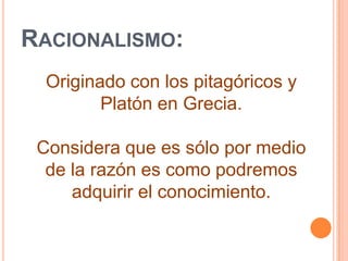 Racionalismo:Originado con los pitagóricos y Platón en Grecia.Considera que es sólo por medio de la razón es como podremos adquirir el conocimiento.