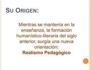 Su Origen:Mientras se mantenía en la enseñanza, la formación humanístico-literaria del siglo anterior, surgía una nueva orientación: Realismo Pedagógico