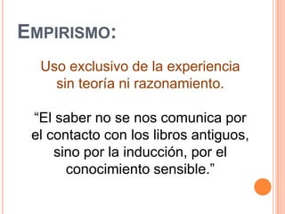 Empirismo:Uso exclusivo de la experiencia sin teoría ni razonamiento.“El saber no se nos comunica por el contacto con los libros antiguos, sino por la inducción, por el conocimiento sensible.”