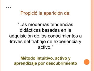 …Propició la aparición de: “Las modernas tendencias didácticas basadas en la adquisición de los conocimientos a través del trabajo de experiencia y activo.”Método intuitivo, activo y aprendizaje por descubrimiento