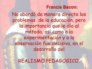 Francis Bacon:No abordó de manera directa los problemas  de la educación, pero la importancia que le dio al método, así como a la experimentación y a la observación fue decisiva, en el desarrollo del REALISMO PEDAGOGICO.