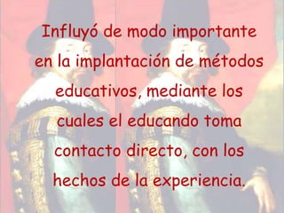 Influyó de modo importante en la implantación de métodos educativos, mediante los cuales el educando toma contacto directo, con los hechos de la experiencia.