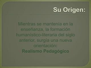 Su Origen:Mientras se mantenía en la enseñanza, la formación humanístico-literaria del siglo anterior, surgía una nueva orientación: Realismo Pedagógico