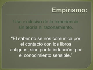 Empirismo:Uso exclusivo de la experiencia sin teoría ni razonamiento.“El saber no se nos comunica por el contacto con los libros antiguos, sino por la inducción, por el conocimiento sensible.”