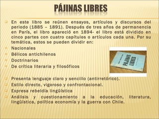 En este libro se reúnen ensayos, artículos y discursos del periodo (1885 – 1891). Después de tres años de permanencia en París, el libro apareció en 1894- el libro está dividido en cinco partes con cuatro capítulos o artículos cada una. Por su temática, estos se pueden dividir en: Nacionales Bélicos antichilenos Doctrinarios De crítica literaria y filosóficos Presenta lenguaje claro y sencillo (antirretórico). Estilo directo, vigoroso y confrontacional. Expresa rebeldía lingüística Análisis y cuestionamiento a la educación, literatura, lingüística, política economía y la guerra con Chile. 