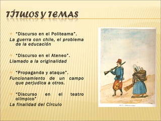 “ Discurso en el Politeama”. La guerra con chile, el problema de la educación “ Discurso en el Ateneo”. Llamado a la originalidad “ Propaganda y ataque”. Funcionamiento de un campo que perjudica a otros. “ Discurso en el teatro olímpico”  La finalidad del Círculo 