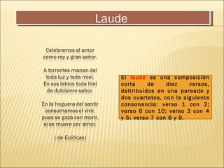 Laude  El  laude   es una composición corta de diez versos, dsitribuidos en una pareado y dos cuartetos, con la siguiente consonancia: verso 1 con 2; verso 6 con 10; verso 3 con 4 y 5; verso 7 con 8 y 9. 