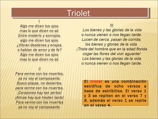 Triolet  El  triolet  es una combinación estrófica de ocho versos a base de estribillos. El verso 1 y 3 se repiten en el verso 7 y 8. además el verso 1 se repite en el verso 4. 