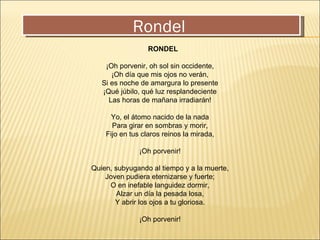 Rondel      RONDEL ¡Oh porvenir, oh sol sin occidente, ¡Oh día que mis ojos no verán, Si es noche de amargura lo presente ¡Qué júbilo, qué luz resplandeciente Las horas de mañana irradiarán! Yo, el átomo nacido de la nada Para girar en sombras y morir, Fijo en tus claros reinos la mirada, ¡Oh porvenir! Quien, subyugando al tiempo y a la muerte, Joven pudiera eternizarse y fuerte; O en inefable languidez dormir, Alzar un día la pesada losa, Y abrir los ojos a tu gloriosa. ¡Oh porvenir! 