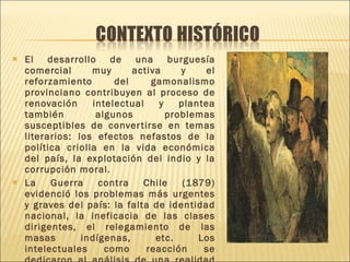 El desarrollo de una burguesía comercial muy activa y el reforzamiento del gamonalismo provinciano contribuyen al proceso de renovación intelectual y plantea también algunos problemas susceptibles de convertirse en temas literarios: los efectos nefastos de la política criolla en la vida económica del país, la explotación del indio y la corrupción moral. La Guerra contra Chile (1879) evidenció los problemas más urgentes y graves del país: la falta de identidad nacional, la ineficacia de las clases dirigentes, el relegamiento de las masas indígenas, etc. Los intelectuales como reacción se dedicaron al análisis de una realidad dramática. 