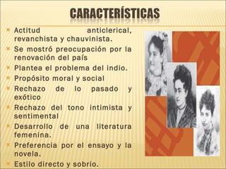 Actitud anticlerical, revanchista y chauvinista. Se mostró preocupación por la renovación del país Plantea el problema del indio. Propósito moral y social Rechazo de lo pasado y exótico Rechazo del tono intimista y sentimental Desarrollo de una literatura femenina. Preferencia por el ensayo y la novela. Estilo directo y sobrio. 
