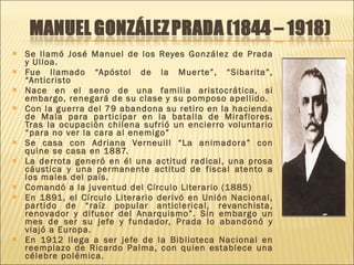 Se llamó José Manuel de los Reyes González de Prada y Ulloa. Fue llamado “Apóstol de la Muerte”, “Sibarita”, “Anticristo Nace en el seno de una familia aristocrática, si embargo, renegará de su clase y su pomposo apellido. Con la guerra del 79 abandona su retiro en la hacienda de Mala para participar en la batalla de Miraflores. Tras la ocupación chilena sufrió un encierro voluntario “para no ver la cara al enemigo” Se casa con Adriana Verneuill “La animadora” con quine se casa en 1887. La derrota generó en él una actitud radical, una prosa cáustica y una permanente actitud de fiscal atento a los males del país. Comandó a la juventud del Círculo Literario (1885) En 1891, el Círculo Literario derivó en Unión Nacional, partido de “raíz popular anticlerical, revanchista, renovador y difusor del Anarquismo”. Sin embargo un mes de ser su jefe y fundador, Prada lo abandonó y viajó a Europa. En 1912 llega a ser jefe de la Biblioteca Nacional en reemplazo de Ricardo Palma, con quien establece una célebre polémica. 