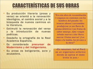 Su producción literaria (prosa y verso) se orientó a la renovación ideológica, al cambio social y a la búsqueda de nuevos caminos en la literatura. Estimuló la renovación del verso y la introducción de nuevas poéticas.  Desdeño la ortografía de la Real Academia Española. Es considerado  precursor de Modernismo y del Indigenismo. Su prosa es beligerante, acre y acusadora. “ En esta obra de reconstitución i venganza no contemos con los hombres del pasado: los troncos añosos i carcomidos produjeron ya sus flores de aroma deletéreo i sus frutas de sabor amargo. ¡Que vengan árboles nuevos a dar flores nuevas i frutas nuevas! ¡Los viejos a la tumba, los jóvenes a la obra!” «En resumen, hoi el Perú es un organismo enfermo: donde se aplica el dedo brota la pus.» 