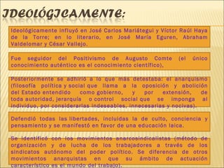 Ideológicamente influyó en José Carlos Mariátegui y Víctor Raúl Haya de la Torre; en lo literario, en José María Eguren, Abraham Valdelomar y César Vallejo. Fue seguidor del Positivismo de Augusto Comte (el único conocimiento auténtico es el conocimiento científico),  Posteriormente se adhirió a lo que más detestaba: el anarquismo (filosofía política y social que llama a la oposición y abolición del Estado entendido como gobierno, y por extensión, de toda autoridad, jerarquía o control social que se imponga al individuo, por considerarlas indeseables, innecesarias y nocivas). Defendió todas las libertades, incluidas la de culto, conciencia y pensamiento y se manifestó en favor de una educación laica. Se identificó con los movimientos anarcosindicalistas (método de organización y de lucha de los trabajadores a través de los sindicatos autónomo del poder político. Se diferencia de otros movimientos anarquistas en que su ámbito de actuación característico es el mundo del trabajo). 