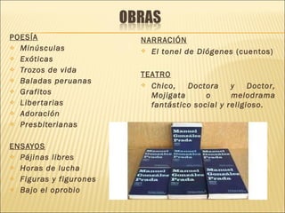 POESÍA Minúsculas Exóticas Trozos de vida Baladas peruanas Grafitos Libertarias Adoración Presbiterianas ENSAYOS Pájinas libres Horas de lucha Figuras y figurones Bajo el oprobio NARRACIÓN El tonel de Diógenes  (cuentos) TEATRO Chico, Doctora y Doctor, Mojigata o melodrama fantástico social y religioso. 