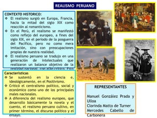 CONTEXTO HISTORICO:
 El realismo surgió en Europa, Francia,
hacia la mitad del siglo XIX como
reacción al romanticismo.
 En el Perú, el realismo se manifestó
como reflejo del europeo, a fines del
siglo XIX, en el periodo de la posguerra
del Pacífico, pero no como mera
imitación, sino con preocupaciones
propias de nuestra realidad.
 El realismo peruano se tradujo en una
generación de intelectuales que
realizaron un balance objetivo de la
realidad nacional, con afán crítico. Esto
significó el primer intento de
evaluación objetiva de la realidad
nacional.
 Se consolida la burguesía como clase
dominante.
REALISMO PERUANO
Características
 Se sustentó en la ciencia e,
ideológicamente, en el Positivismo.
 Criticó el centralismo político, social y
económico como uno de los principales
males nacionales.
 A diferencia del realismo europeo, que
desarrollo básicamente la novela y el
cuento, el realismo peruano cultivo, en
primer término, el discurso político y el
ensayo.
REPRESENTANTES
Manuel González Prada y
Ulloa
Clorinda Matto de Turner
Mercedes Cabello de
Carbonera
 