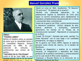 Manuel González Prada y Ulloa
-Nació en Lima en 1844. Seudónimo: “El Sibarita”
”El Anticristo” “El Apóstol de la muerte”.
-Recibió una esmerada educación. En la
adolescencia ingresó al Seminario de Lima para
seguir la carrera eclesiástica pero rápidamente la
abandonó completamente decepcionado de la misma
y convencido ateo y anticlerical.
-Antes de la guerra con Chile, cultivó perfectamente
la literatura romántica (lírica); después de ella,
radical, polémico y anarquista, cuestionó
agriamente los hechos en la “Etapa de la
reconstrucción nacional”. Representó el anarquismo
en el Perú.
-Fundó “El Círculo”, llamado más tarde partido “La
Unión Nacional” con el cual llega a ser candidato
presidencial, sin lograr su objetivo.
-En la guerra con Chile (1879) ingresa al ejército
peruano como oficial de reserva, en la batalla de
Miraflores.
-Realiza un diagnóstico y análisis de la realidad
nacional, la marginación y abandono del indio,
producto de la política centralista y aristocratizante
con la cual nació el Perú como república.
-Sustituyó a Ricardo Palma en la Dirección de la
Biblioteca Nacional del Perú.
OBRAS:
“PÁGINAS LIBRES”
Define al hombre como un puñado
de polvo que la casualidad reúne y
la casualidad dispersa. Ensayo
publicado en 1894. Es una
colección de artículos y
conferencias que consta de 4
partes.
“DISCURSO EN EL POLITEAMA”
Leído el 28 de Julio 1888, en una
función escolar con el fin de reunir
 