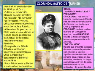 CLORINDA MATTO DE TURNER
-Nació el 11 de noviembre
de 1852 en el Cuzco.
-Cultiva su producción
literaria para las revistas:
“El Heraldo” “El Mercurio”
“El ferrocarril” y otros.
Utilizando como seudónimo:
Mary, Lucrecia y Rosario.
-Al terminar la guerra con
Chile viaja a Lima, donde se
vincula con la generación
intelectual de su época,
realizando veladas
literarias.
-Perseguida por Piérola
debido a su filiación
Cacerista es desterrada a
Chile y Argentina y
desaparece la Editorial
Mattos Hnos.
-Sus publicaciones y diarios
y revistas han enriquecido
la tradición popular. Su
OBRAS.
“BOREALES, MINIATURAS Y
PROCLAMAS”:
En BOREALES, nos pinta a
Lima, la revolución de Piérola
y la personalidad indiscutible
de Cáceres y su destierro a
Chile y Argentina. En
PROCLAMAS destaca la obra
literaria en la mujer en
América; y en MINIATURAS
resalta la figura de algunos
hombres representativos de
América.
“AVES SIN NIDO”:
Novela que presenta aspectos
de nuestra serranía pintados
con emoción y talento.
Significa una defensa del indio
peruano pauperizado en las
serranías, en donde las leyes
capitalinas no sirven de nada,
o en todo caso no son
utilizadas, de a cuerdo a los
intereses de los poderosos,
 