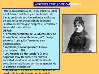 -Nació en Moquegua en 1845. Inició su labor
en el Correo del Perú y en La Revista, de
Lima, en donde escribe artículos radicales
en pro de la emancipación de la mujer.
-Cultiva la novela que exagera el realismo a
través del naturalismo.
OBRAS:
“Perfeccionamiento de la Educación y de
la condición social de la mujer”: Ensayo
sobre la frustración femenina y su
emancipación.
“Sacrificio y Recompensa”: Ensayo
premiado en 1886.
“Los Amores de Hortensia”: Drama
hogareño muy frecuente en nuestra
sociedad, en donde los sentimientos del
corazón son acallados por las exigencias de
la posición económica”.
“Blanca Sol”: Escrita en 1889, presenta un
MARCEDES CABELLO DE CARBOMERA
 