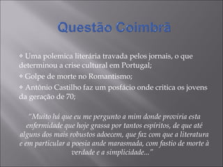 Uma polemica literária travada pelos jornais, o que determinou a crise cultural em Portugal; Golpe de morte no Romantismo; Antônio Castilho faz um posfácio onde critica os jovens da geração de 70; “ Muito há que eu me pergunto a mim donde proviria esta enfermidade que hoje grassa por tantos espíritos, de que até alguns dos mais robustos adoecem, que faz com que a literatura e em particular a poesia ande marasmada, com fastio de morte à verdade e a simplicidade...”  