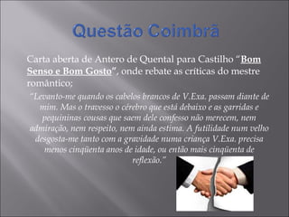 Carta aberta de Antero de Quental para Castilho “ Bom Senso e Bom Gosto ” , onde rebate as críticas do mestre romântico; “ Levanto-me quando os cabelos brancos de V.Exa. passam diante de mim. Mas o travesso o cérebro que está debaixo e as garridas e pequininas cousas que saem dele confesso não merecem, nem admiração, nem respeito, nem ainda estima. A futilidade num velho desgosta-me tanto com a gravidade numa criança V.Exa. precisa menos cinqüenta anos de idade, ou então mais cinqüenta de reflexão.” 