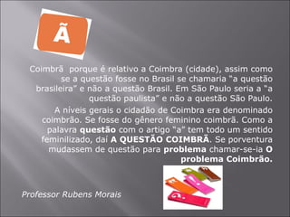 Coimbrã  porque é relativo a Coimbra (cidade), assim como se a questão fosse no Brasil se chamaria “a questão brasileira” e não a questão Brasil. Em São Paulo seria a “a questão paulista” e não a questão São Paulo. A níveis gerais o cidadão de Coimbra era denominado coimbrão. Se fosse do gênero feminino coimbrã. Como a palavra  questão  com o artigo “a” tem todo um sentido feminilizado, daí  A QUESTÃO COIMBRÃ . Se porventura mudassem de questão para  problema  chamar-se-ia  O problema Coimbrão. Professor Rubens Morais  