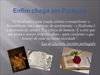 “ O Realismo é uma reação contra o romantismo: o Romantismo era a apoteose do sentimento; - o Realismo é a anatomia do carater. É a critica do homem. É a arte que nos pinta a nossos próprios olhos – para condenar o que houver de mau na nossa sociedade”.  Eça de Queirós, escritor português 