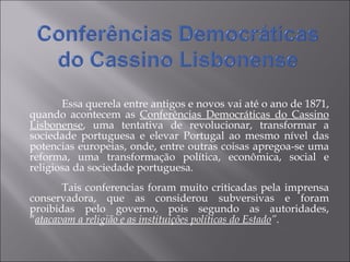 Essa querela entre antigos e novos vai até o ano de 1871, quando acontecem as  Conferências Democráticas do Cassino Lisbonense , uma tentativa de revolucionar, transformar a sociedade portuguesa e elevar Portugal ao mesmo nível das potencias europeias, onde, entre outras coisas apregoa-se uma reforma, uma transformação política, econômica, social e religiosa da sociedade portuguesa. Tais conferencias foram muito criticadas pela imprensa conservadora, que as considerou subversivas e foram proibidas pelo governo, pois segundo as autoridades, “ atacavam a religião e as instituições políticas do Estado ”.   