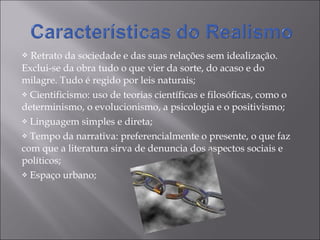 Retrato da sociedade e das suas relações sem idealização. Exclui-se da obra tudo o que vier da sorte, do acaso e do milagre. Tudo é regido por leis naturais; Cientificismo: uso de teorias científicas e filosóficas, como o determinismo, o evolucionismo, a psicologia e o positivismo; Linguagem simples e direta; Tempo da narrativa: preferencialmente o presente, o que faz com que a literatura sirva de denuncia dos aspectos sociais e políticos; Espaço urbano; 