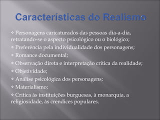 Personagens caricaturados das pessoas dia-a-dia, retratando-se o aspecto psicológico ou o biológico; Preferência pela individualidade dos personagens; Romance documental; Observação direta e interpretação critica da realidade; Objetividade; Análise psicológica dos personagens; Materialismo; Critica às instituições burguesas, à monarquia, a religiosidade, às crendices populares. 