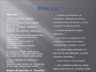 Mais Luz! Amem a noite os magros crapulosos,  E os que sonham com virgens impossíveis,  E os que inclinam, mudos e impassíveis,  À borda dos abismos silenciosos...  Tu, lua, com teus raios vaporosos,  Cobre-os, tapa-os e torna-os insensíveis,  Tanto aos vícios cruéis e inextinguíveis,  Como aos longos cuidados dolorosos!  Eu amarei a santa madrugada,  E o meio-dia, em vida refervendo,  E a tarde rumorosa e repousada.  Viva e trabalhe em plena luz: depois,  Seja-me dado ainda ver, morrendo,  O claro sol, amigo dos heróis!  Antero de Quental, in "Sonetos" Enquanto no Romantismo os “românticos”   sonhavam com amores impossíveis, Antero de Quental os citava claramente na segunda estrofe:   “ ... E os que sonham com virgens impossíveis...” Isso como uma espécie de crítica, porque ele era literalmente realista, mostrando essa “realidade” no trecho:   “ ... Eu amarei a santa madrugada, E o meio-dia, em vida refervendo , E a tarde rumorosa e repousada...” E para rematar, ainda aconselha:   “ ... Viva e trabalhe em plena luz: depois, Seja-me dado ainda ver, morrendo, O claro sol, amigo dos heróis...”   Porque para ele quem vivia “da noite” era realmente os “românticos sonhadores”. 