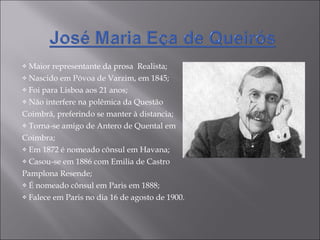 Maior representante da prosa  Realista; Nascido em Póvoa de Varzim, em 1845; Foi para Lisboa aos 21 anos; Não interfere na polêmica da Questão  Coimbrã, preferindo se manter à distancia; Torna-se amigo de Antero de Quental em Coimbra; Em 1872 é nomeado cônsul em Havana; Casou-se em 1886 com Emilia de Castro  Pamplona Resende; É nomeado cônsul em Paris em 1888; Falece em Paris no dia 16 de agosto de 1900. 