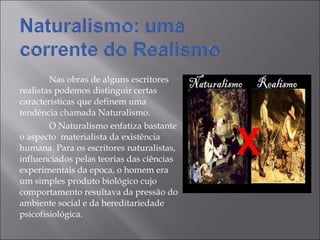 Nas obras de alguns escritores  realistas podemos distinguir certas características que definem uma tendência chamada Naturalismo. O Naturalismo enfatiza bastante o aspecto  materialista da existência humana. Para os escritores naturalistas, influenciados pelas teorias das ciências experimentais da epoca, o homem era um simples produto biológico cujo comportamento resultava da pressão do ambiente social e da hereditariedade psicofisiológica. 
