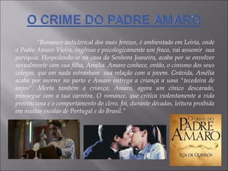 “ Romance anticlerical dos mais ferozes, é ambientado em Leiria, onde o Padre Amaro Vieira, ingênuo e psicologicamente um fraco, vai assumir  sua paróquia. Hospedando-se na casa da Senhora Joaneira, acaba por se envolver sexualmente com sua filha, Amélia. Amaro conhece, então, o cinismo dos seus colegas, que em nada estranham  sua relação com a jovem. Grávida, Amélia acaba por morrer no parto e Amaro entrega a criança a uma "tecedeira de anjos". Morta também a criança, Amaro, agora um cínico descarado, prossegue com a sua carreira. O romance, que critica violentamente a vida provinciana e o comportamento do clero, foi, durante décadas, leitura proibida em muitas escolas de Portugal e do Brasil.” 