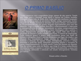 “ Luísa casara-se com o engenheiro Jorge, apesar de não amá-lo. Tendo que viajar para o Alentejo, Jorge deixa a esposa em Lisboa, sozinha, entregue a uma vida de tédio, pois Luísa não tem nenhuma ocupação. Um dia, recebe a visita de seu primo Basílio, antigo namorado, recém-chegado do Brasil. Tornam-se amantes em pouco tempo, encontrando-se freqüentemente em um quarto alugado especialmente para esse fim amoroso. Logo a criada Juliana descobre o relacionamento e intercepta a correspondência da patroa, escondendo as cartas comprometedoras de Luísa a Basílio. A criada passa a fazer chantagem com a patroa, e Luísa, desesperada, propõe a Basílio que fujam. Este não aceita a proposta da amante e parte sozinho para Paris. À mercê da empregada, Luísa torna-se pouco a pouco uma verdadeira presa nas mãos de Juliana: é obrigada a fazer o serviço doméstico em lugar da criada e sua situação fica insustentável. Jorge retorna do Alentejo e estranha bastante a situação da esposa. Luísa, desesperada, procura o amigo Sebastião e pede-lhe ajuda. Sebastião pressiona Juliana e recupera as cartas comprometedoras. A criada morre. Luísa fica doente em seguida. Um dia recebe uma carta de Basílio, que Jorge lê e toma conhecimento das relações entre a esposa e o primo. Quase convalescente, a moça tem uma recaída, delirando e entrando em estado irrecuperável. Termina por falecer.” Ensaio sobre o Enredo 