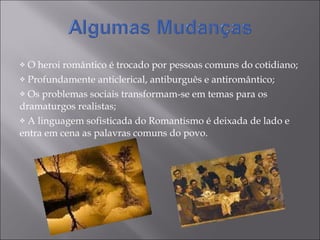 O heroi romântico é trocado por pessoas comuns do cotidiano; Profundamente anticlerical, antiburguês e antiromântico;  Os problemas sociais transformam-se em temas para os dramaturgos realistas; A linguagem sofisticada do Romantismo é deixada de lado e entra em cena as palavras comuns do povo. 