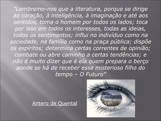 “ Lembremo-nos que a literatura, porque se dirige ao coração, à inteligência, à imaginação e até aos sentidos, toma o homem por todos os lados; toca por isso em todos os interesses, todas as ideias, todos os sentimentos; influi no indivíduo como na sociedade, na família como na praça pública; dispõe os espíritos; determina certas correntes de opinião; combate ou abre caminho a certas tendências; e não é muito dizer que é ela quem prepara o berço aonde se há de receber esse misterioso filho do tempo – O Futuro” Antero de Quental 