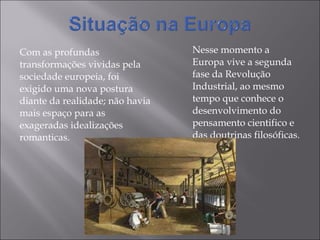 Com as profundas transformações vividas pela sociedade europeia, foi exigido uma nova postura diante da realidade; não havia mais espaço para as exageradas idealizações romanticas. Nesse momento a Europa vive a segunda fase da Revolução Industrial, ao mesmo tempo que conhece o desenvolvimento do  pensamento cientifico e das doutrinas filosóficas. 